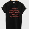 I Meant Everything I Said When I Was On My Period T Shirt