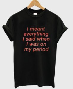 I Meant Everything I Said When I Was On My Period T Shirt