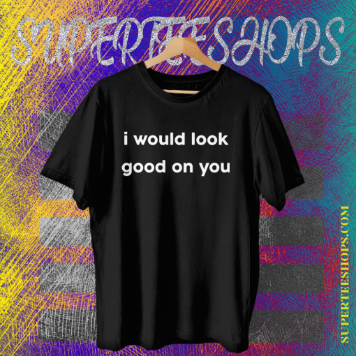 I Would Look Good On You T-shirt